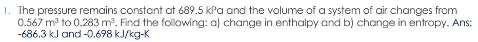 1. The pressure remains constant at 689.5 kPa and the volume of a system of air changes from
0.567 m3 to 0.283 m3. Find the following: a) change in enthalpy and b) change in entropy. Ans:
-686.3 kJ and -0.698 kJ/kg-K
