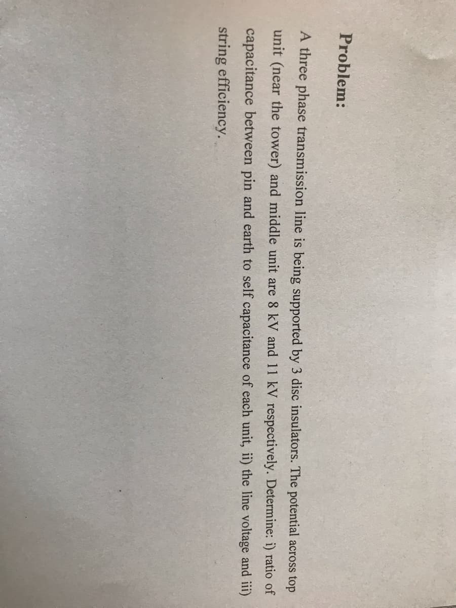 Problem:
A three phase transmission line is being supported by 3 disc insulators. The potential across top
unit (near the tower) and middle unit are 8 kV and 11 kV respectively. Determine: i) ratio of
capacitance between pin and earth to self capacitance of each unit, ii) the line voltage and iii)
string efficiency.
