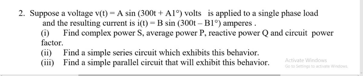 2. Suppose a voltage v(t) = A sin (300t + A1°) volts is applied to a single phase load
and the resulting current is i(t) = B sin (300t - B1°) amperes.
(i) Find complex power S, average power P, reactive power Q and circuit power
factor.
(ii) Find a simple series circuit which exhibits this behavior.
(iii)
Activate Windows
Find a simple parallel circuit that will exhibit this behavior.
Go to Settings to activate Windows.