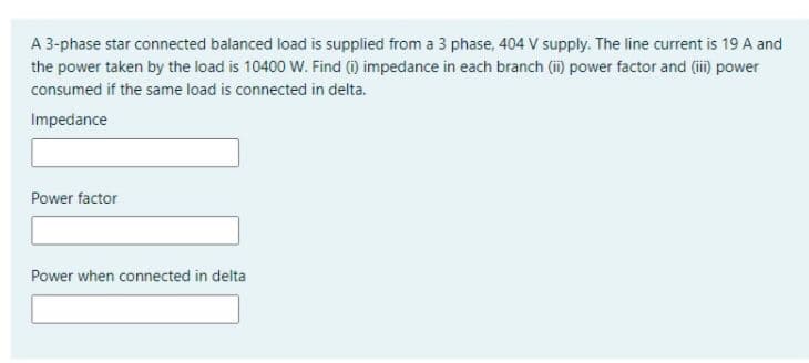 A 3-phase star connected balanced load is supplied from a 3 phase, 404 V supply. The line current is 19 A and
the power taken by the load is 10400 W. Find () impedance in each branch (i) power factor and (ii) power
consumed if the same load is connected in delta.
Impedance
Power factor
Power when connected in delta
