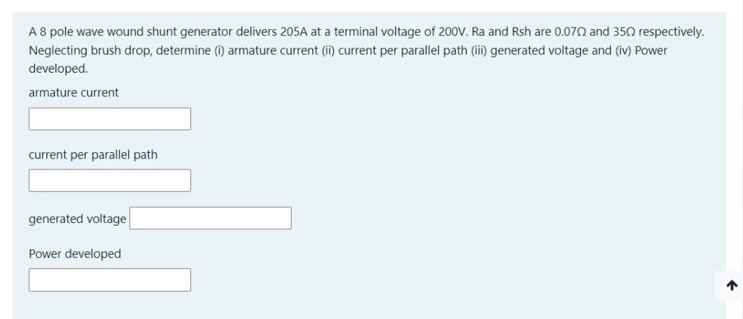 A 8 pole wave wound shunt generator delivers 205A at a terminal voltage of 200V. Ra and Rsh are 0.070 and 350 respectively.
Neglecting brush drop, determine (i) armature current (ii) current per parallel path (iii) generated voltage and (iv) Power
developed.
armature current
current per parallel path
generated voltage
Power developed
