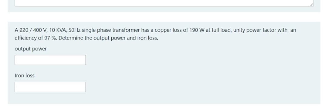 A 220 / 400 V, 10 KVA, 50HZ single phase transformer has a copper loss of 190 W at full load, unity power factor with an
efficiency of 97 %. Determine the output power and iron loss.
output power
Iron loss
