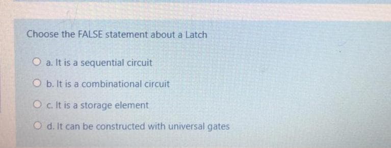 Choose the FALSE statement about a Latch
O a. It is a sequential circuit
O b. It is a combinational circuit
Oc. It is a storage element
O d. It can be constructed with universal gates
