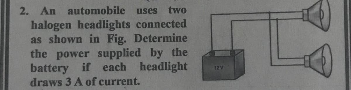 2. An automobile
uses
two
halogen headlights connected
as shown in Fig. Determine
the power supplied by the
battery if each headlight
draws 3 A of current.
12V
