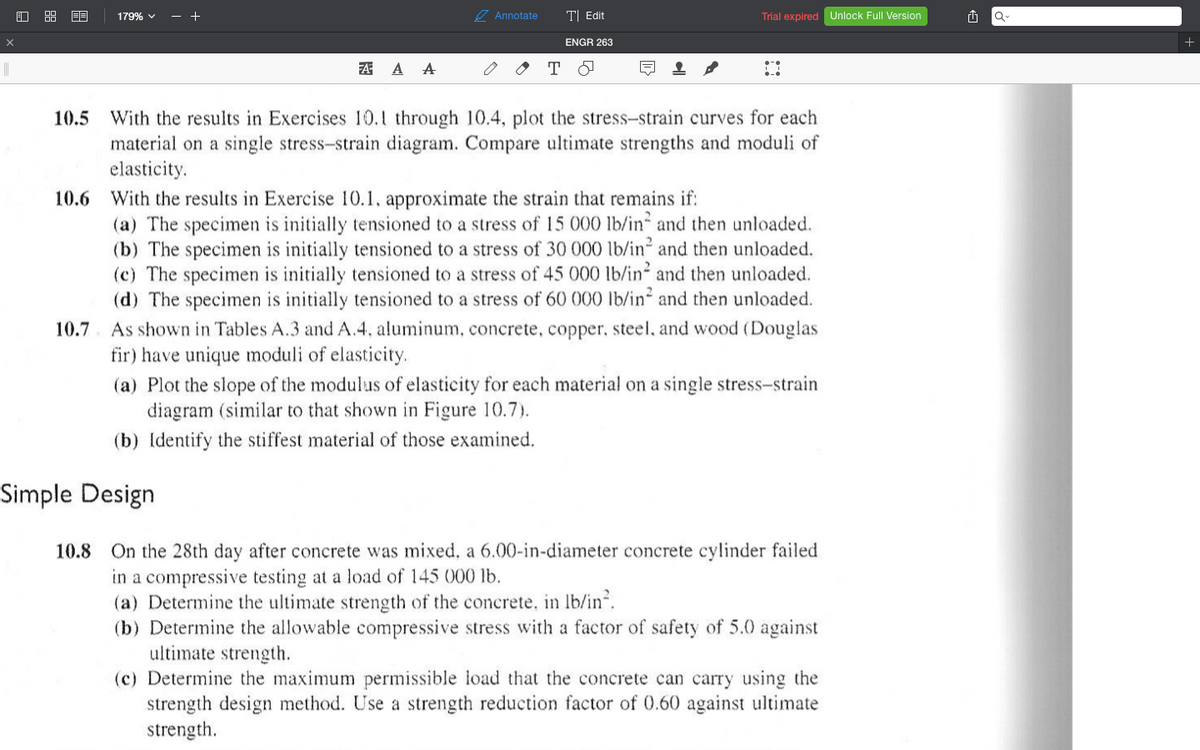 179% v
- +
7 Annotate
T| Edit
Trial expired Unlock Full Version
Q-
ENGR 263
A A A
오
With the results in Exercises 10.1 through 10.4, plot the stress-strain curves for each
material on a single stress-strain diagram. Compare ultimate strengths and moduli of
elasticity.
10.6 With the results in Exercise 10.1, approximate the strain that remains if:
(a) The specimen is initially tensioned to a stress of 15 000 lb/in and then unloaded.
(b) The specimen is initially tensioned to a stress of 30 000 lb/in and then unloaded.
(c) The specimen is initially tensioned to a stress of 45 000 lb/in and then unloaded.
(d) The specimen is initially tensioned to a stress of 60 000 lb/in and then unloaded.
10.5
10.7. As shown in Tables A.3 and A.4, aluminum, concrete, copper, steel, and wood (Douglas
fir) have unique moduli of elasticity.
(a) Plot the slope of the modulus of elasticity for each material on a single stress-strain
diagram (similar to that shown in Figure 10.7).
(b) Identify the stiffest material of those examined.
Simple Design
10.8 On the 28th day after concrete was mixed, a 6.00-in-diameter concrete cylinder failed
in a compressive testing at a load of 145 000 lb.
(a) Determine the ultimate strength of the concrete, in lb/in.
(b) Determine the allowable compressive stress with a factor of safety of 5.0 against
ultimate strength.
(c) Determine the maximum permissible load that the concrete can carry using the
strength design method. Use a strength reduction factor of 0.60 against ultimate
strength.
