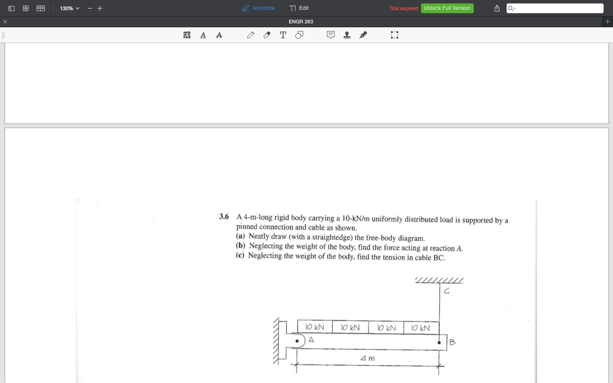 130% v
- +
7 Annotate
T| Edit
Trial expired Unlock Full Version
ENGR 263
A A A
3.6 A 4-m-long rigid body carrying a 10-kN/m uniformly distributed load is supported by a
pinned connection and cable as shown.
(a) Neatly draw (with a straightedge) the free-body diagram.
(b) Neglecting the weight of the body, find the force acting at reaction A.
(c) Neglecting the weight of the body, find the tension in cable BC.
T////////
10 kN
10 KN
10 kN
A
B
4m
