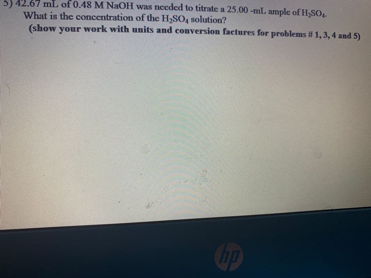 5) 42.67 mL of 0.48 M NaOH was needed to titrate a 25.00 -mL ample of H,SOA.
What is the concentration of the H,SO, solution?
(show your
work with units and conversion factures for problems # 1, 3, 4 and 5)
hp
