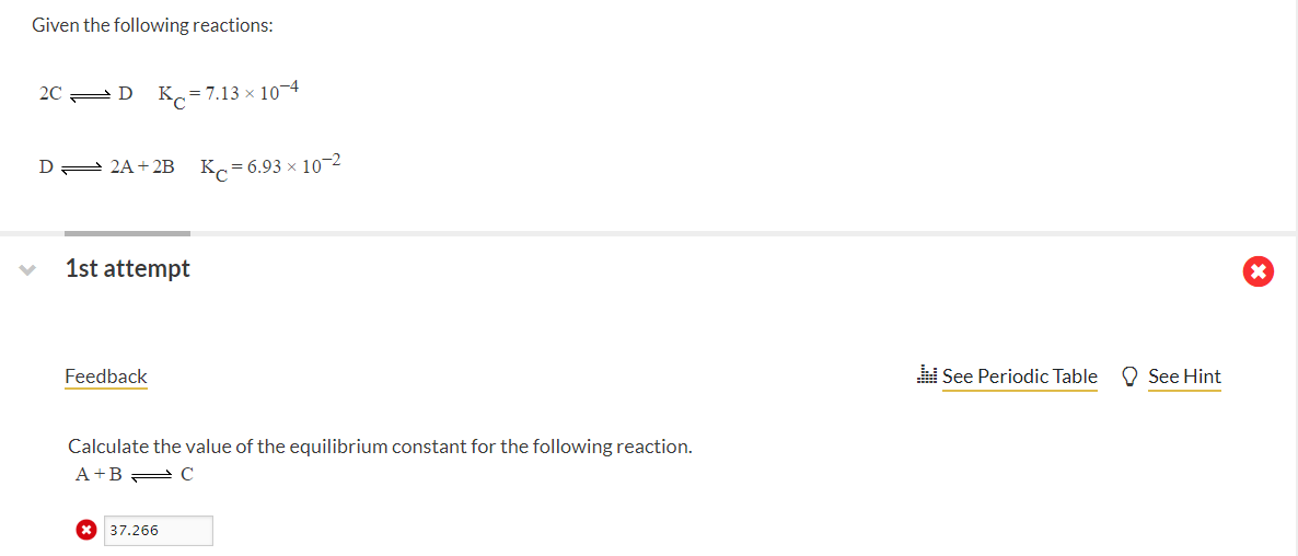 Given the following reactions:
20 2D K =7.13 × 104
D = 2A+ 2B
K = 6.93 x 10-2
1st attempt
Feedback
See Periodic Table
O See Hint
Calculate the value of the equilibrium constant for the following reaction.
A +B = C
* 37.266
