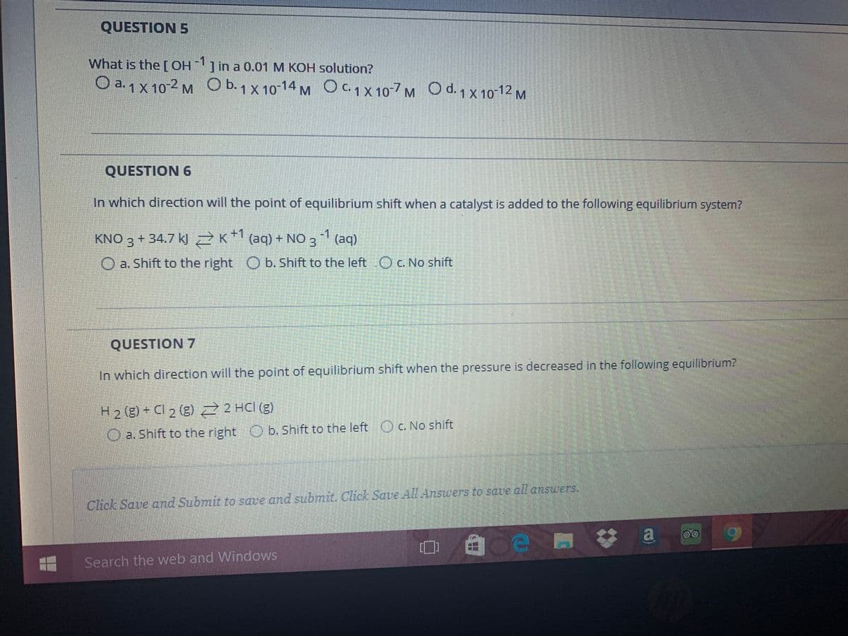 QUESTION 5
What is the [OH
H]in a 0.01 M KOH solution?
O a.1 x 10-2 M O b.1 X 10-14 M OC1X10-7 M O d. 1 x 10-12 M
C. 1 X
O d.1x 10
QUESTION 6
In which direction will the point of equilibrium shift when a catalyst is added to the following equilibrium system?
-1
KNO 3 + 34.7 kl Z K* (aq) + NO 3 (aq)
O a. Shift to the right O b. Shift to the left OC. No shift
QUESTION 7
In which direction will the point of equilibrium shift when the pressure is decreased in the following equilibrium?
H2 (g) + Cl 2 (g) 2 HCI (g)
O a. Shift to the right O b. Shift to the left Oc. No shift
Chick Save and Submit to save and submit. Click Save All Answers to saue al answers.
Search the web and Windows
