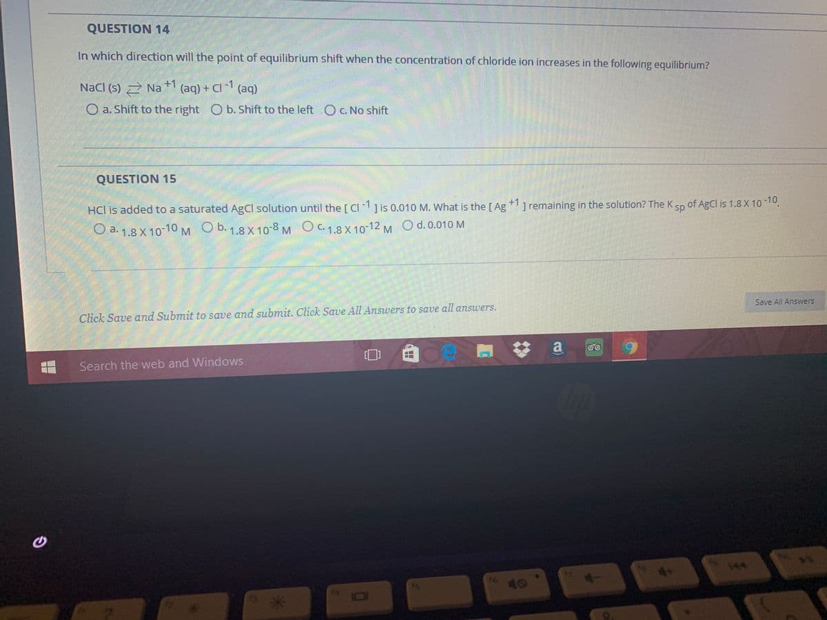 QUESTION 14
In which direction will the point of equilibrium shift when the concentration of chloride ion increases in the following equilibrium?
+1
Nacl (5) 2 Na
(aq) + Cl 1 (aq)
O a. Shift to the right O b. Shift to the left Oc. No shift
QUESTION 15
+1
HCl is added to a saturated AgCl solution until the [ Cijis 0.010 M. What is the[Ag ] remaining in the solution? The K
sp
of AgCl is 1.8 X 10-10
O a. 1.8 X 10-10 M Ob. 1.8 X 10-8 MOC. 1.8 X 10-12 M O d. 0.010 M
Save All Answers
Click Save and Submit to save and submit. Click Save All Answers to save all answers.
a
6.
Search the web and Windows
144
47
is
16
10
14
