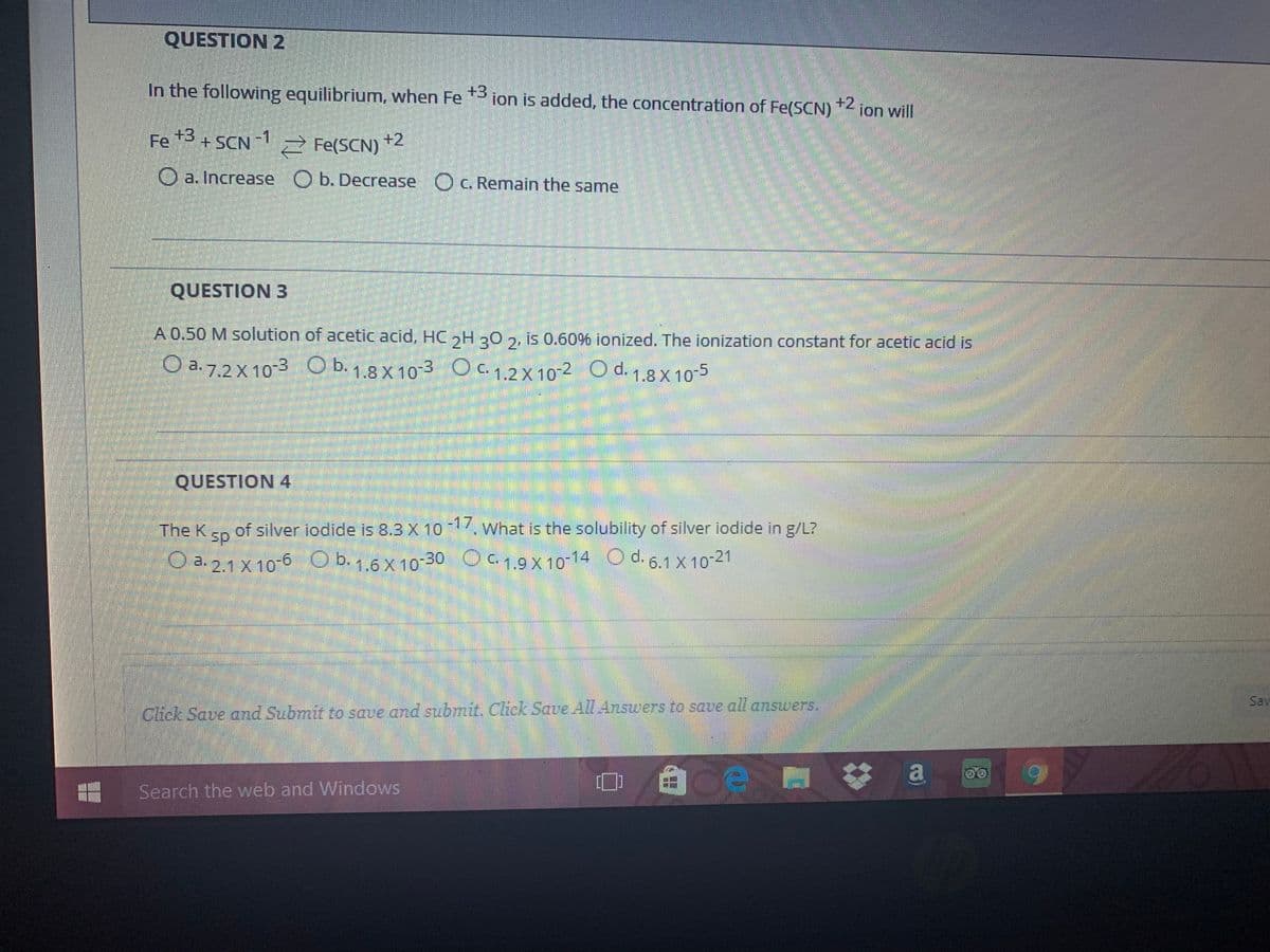 QUESTION 2
In the following equilibrium, when Fe *3 ion is added, the concentration of Fe(SCN)
) "< ion will
+2
Fe 3 + SCN
-SCN 1
-1
2 Fe(SCN)
+2
O a. Increase O b. Decrease O c. Remain the same
QUESTION 3
A 0.50 M solution of acetic acid, HC,H 20 2, is 0.60% ionized. The ionization constant for acetic acid is
O a. 7.2 X 10-3 O b. 1.8 X10-3 O c. 1.2 X 10-2 O d. 1.8 X 10-5
QUESTION 4
The K
of silver iodide is 8.3 X 10 What is the solubility of silver iodide in g/L?
sp
O a. 2.1 X 10-6 O b. 1.6 X 10-30 O C. 1.9 X 10-14 O d. 6.1 X 10-21
OC 1.9X 10 14
d. 6.1 X 10 21
Sav
Click Save and Submit to save and submit. Click Save All Answers to save all answers.
自
a
Search the web and Windows
