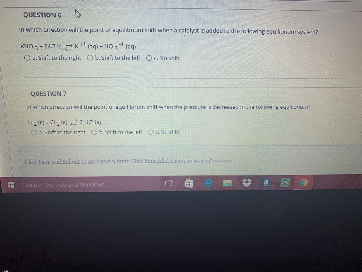 QUESTION 6
In which direction will the point of equilibrium shift when a catalyst is added to the following equilibrium system?
-1
KNO 3 + 34.7 kJ Z K*l (aq) + NO 3 (aq)
a. Shift to the right O b. Shift to the left OC. No shift
QUESTION 7
In which direction will the point of equilibrium shift when the pressure is decreased in the following equilibrium?
H2 (g) + Cl 2 (g) 2 HCI (g)
O a. Shift to the right O b. Shift to the left O c. No shift
Click Save and Submit to save and submit. Click Saue All Answers to save all answers.
Search the web and Windows
