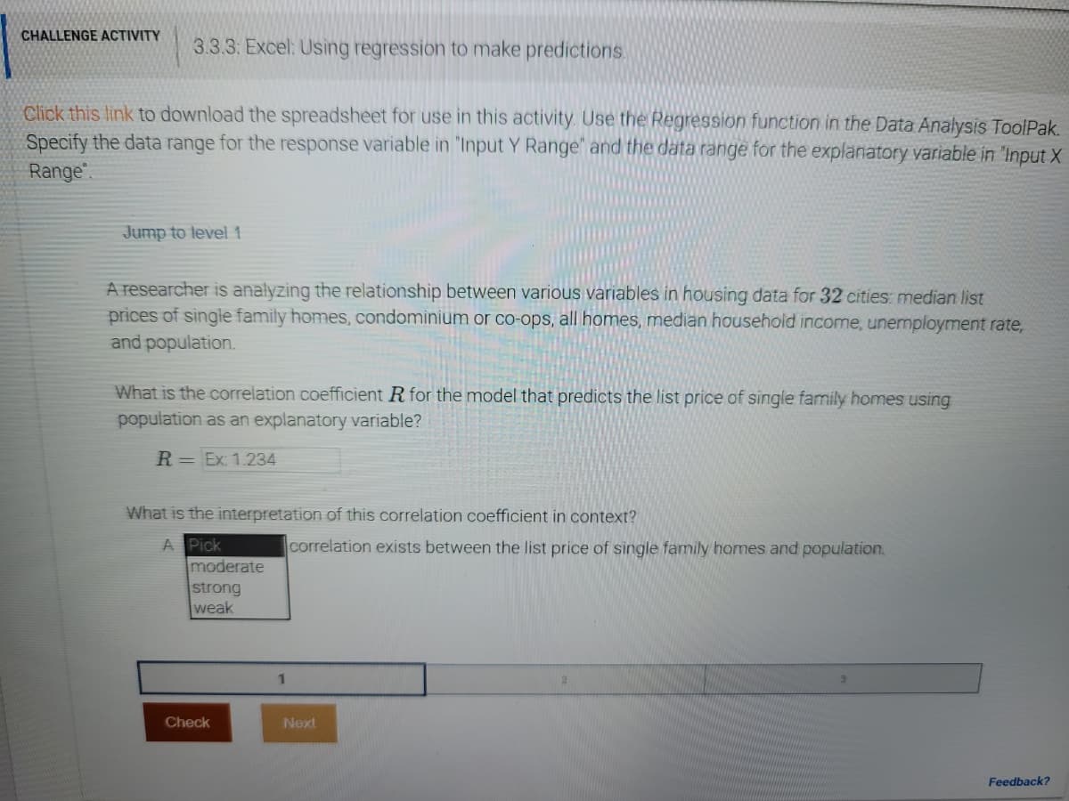 CHALLENGE ACTIVITY
3.3.3: Excel: Using regression to make predictions.
Click this link to download the spreadsheet for use in this activity. Use the Regression function in the Data Analysis ToolPak.
Specify the data range for the response variable in 'Input Y Range" and the data range for the explanatory variable in "Input X
Range".
Jump to level 1
A researcher is analyzing the relationship between various variables in housing data for 32 cities: median list
prices of single family homes, condominium or co-ops, all homes, median household income, unemployment rate,
and population.
What is the correlation coefficient R for the model that predicts the list price of single family homes using
population as an explanatory variable?
R = Ex: 1.234
What is the interpretation of this correlation coefficient in context?
A Pick
moderate
strong
weak
correlation exists between the list price of single family homes and population.
1
Check
Next
Feedback?
