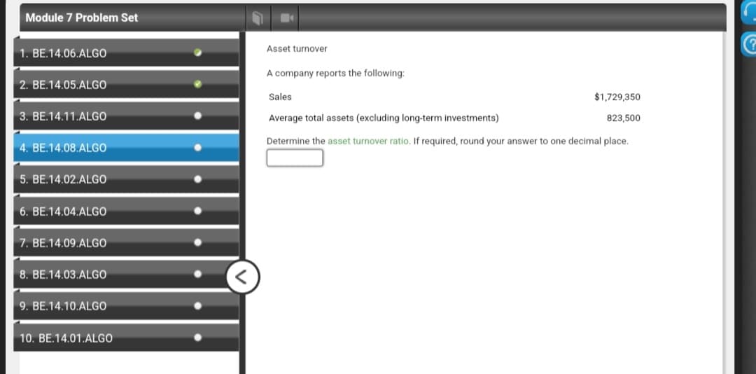 Module 7 Problem Set
1. BE.14.06.ALGO
2. BE.14.05.ALGO
3. BE.14.11.ALGO
4. BE.14.08.ALGO
5. BE.14.02.ALGO
6. BE.14.04.ALGO
7. BE.14.09.ALGO
8. BE.14.03.ALGO
9. BE.14.10.ALGO
10. BE.14.01.ALGO
Asset turnover
A company reports the following:
Sales
$1,729,350
823,500
Average total assets (excluding long-term investments)
Determine the asset turnover ratio. If required, round your answer to one decimal place.