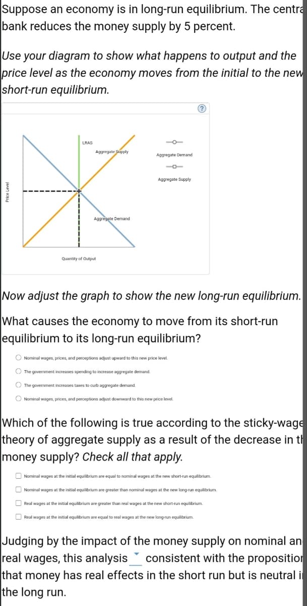 Suppose an economy is in long-run equilibrium. The centra
bank reduces the money supply by 5 percent.
Use your diagram to show what happens to output and the
price level as the economy moves from the initial to the new
short-run equilibrium.
LRAS
Aggregate Supply
*
Aggregate Demand
Quantity of Output
Aggregate Demand
Aggregate Supply
Now adjust the graph to show the new long-run equilibrium.
What causes the economy to move from its short-run
equilibrium to its long-run equilibrium?
O Nominal wages, prices, and perceptions adjust upward to this new price level.
The government increases spending to increase aggregate demand.
The government increases taxes to curb aggregate demand.
O Nominal wages, prices, and perceptions adjust downward to this new price level.
Which of the following is true according to the sticky-wage
theory of aggregate supply as a result of the decrease in th
money supply? Check all that apply.
Nominal wages at the initial equilibrium are equal to nominal wages at the new short-run equilibrium.
Nominal wages at the initial equilibrium are greater than nominal wages at the new long-run equilibrium.
Real wages at the initial equilibrium are greater than real wages at the new short-run equilibrium.
Real wages at the initial equilibrium are equal to real wages at the new long-run equilibrium.
Judging by the impact of the money supply on nominal an
real wages, this analysis consistent with the proposition
that money has real effects in the short run but is neutral i
the long run.