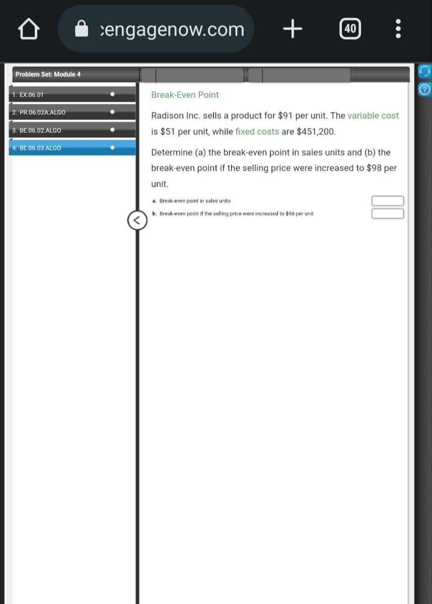 Problem Set: Module 4
1. EX.06.01
2. PR.06.02A.ALGO
3. BE.06.02.ALGO
4. BE.06.03.ALGO
engagenow.com
+
unit.
40
Break-Even Point
Radison Inc. sells a product for $91 per unit. The variable cost
is $51 per unit, while fixed costs are $451,200.
:
Determine (a) the break-even point in sales units and (b) the
break-even point if the selling price were increased to $98 per
a. Break-even point in sales units
b. Break-even point if the selling price were increased to $98 per unit
?