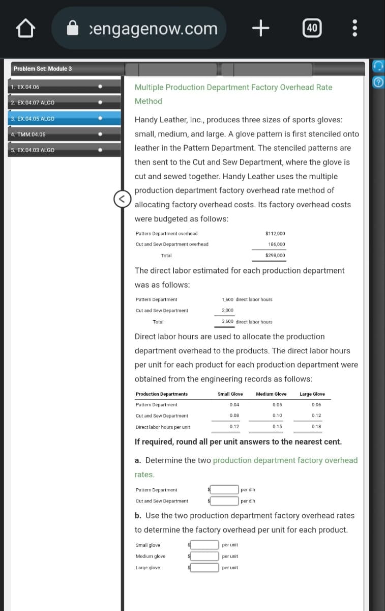 Problem Set: Module 3
1. EX.04.06
2. EX.04.07.ALGO
3. EX.04.05.ALGO
4. TMM.04.06
5. EX.04.03.ALGO
cengagenow.com +
Multiple Production Department Factory Overhead Rate
Method
Pattern Department overhead
Cut and Sew Department overhead
Handy Leather, Inc., produces three sizes of sports gloves:
small, medium, and large. A glove pattern is first stenciled onto
leather in the Pattern Department. The stenciled patterns are
then sent to the Cut and Sew Department, where the glove is
cut and sewed together. Handy Leather uses the multiple
production department factory overhead rate method of
allocating factory overhead costs. Its factory overhead costs
were budgeted as follows:
Total
Pattern Department
Cut and Sew Department
Total
The direct labor estimated for each production department
was as follows:
Pattern Department
Cut and Sew Department
1,600 direct labor hours.
2,000
Direct labor hours are used to allocate the production
department overhead to the products. The direct labor hours
per unit for each product for each production department were
obtained from the engineering records as follows:
Production Departments
Pattern Department
Cut and Sew Department
Direct labor hours per unit
If required, round all per unit answers to the nearest cent.
Small glove
Medium glove
Large glove
3,600 direct labor hours
$
$
$
$112,000
186,000
$298,000
Small Glove
0.04
0.08
0.12
per unit
40
Medium Glove
per dlh
per dlh
per unit
per unit
0.05
0.10
a. Determine the two production department factory overhead
rates.
0.15
Large Glove
0.06
...
0.12
b. Use the two production department factory overhead rates
to determine the factory overhead per unit for each product.
0.18
S
Ⓒ