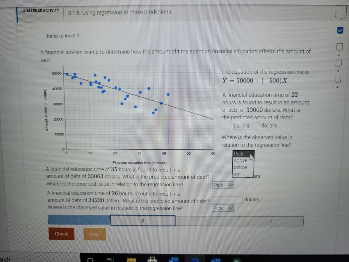 CHALLENGE ACTIVITY
3.1.5: Using regression to make predictions.
Jump to level 1
A financial advisor wants to determine how the amount of time spent on financial education affects the amount of
debt.
50000
The equation of the regression line is
Ý = 50000 + (-500)X.
40000
A financial education time of 22
hours is found to result in an amount
30000
of debt of 39000 dollars. What is
20000
the predicted amount of debt?
Ex: 7.9
dollars
10000
Where is the observed value in
relation to the regression line?
10
20
30
40
50
60
Pick
above
below
Financial education time (in hours)
A financial education time of 35 hours is found to result in a
amount of debt of 33063 dollars. What is the predicted amount of debt?
Where is the observed value in relation to the regression line?
on
Pick
A financial education time of 26 hours is found to result in a
dollars
amount of debt of 34220 dollars. What is the predicted amount of debt?
Where is the observed value in relation to the regression line?
Pick
Check
Next
arch
Amount of debt (in dollars)
D- D D D-
