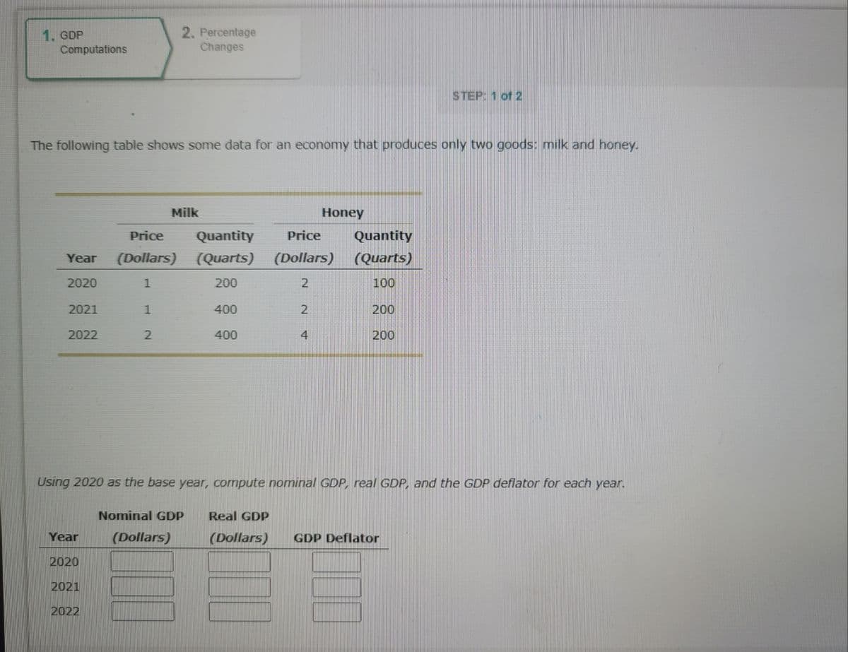 1. GDP
Computations
The following table shows some data for an economy that produces only two goods: milk and honey.
Price
Year (Dollars)
2020
1
1
2
2021
2022
2. Percentage
Changes
Milk
Year
2020
2021
2022
Quantity Price
(Quarts)
200
400
400
(Dollars)
2
2
Honey
4
Quantity
(Quarts)
100
200
200
STEP: 1 of 2
Using 2020 as the base year, compute nominal GDP, real GDP, and the GDP deflator for each year.
Nominal GDP Real GDP
(Dollars)
(Dollars) GDP Deflator