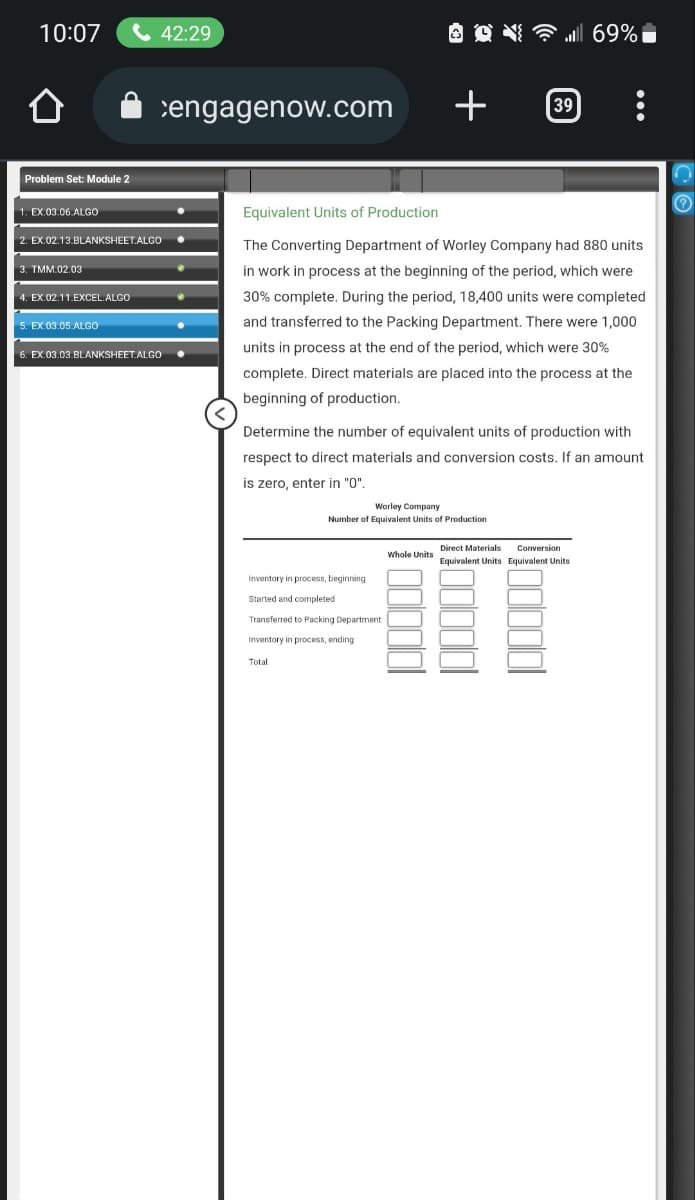 10:07
Problem Set: Module 2
1. EX.03.06.ALGO
2. EX.02.13.BLANKSHEET.ALGO
3. TMM.02.03
4. EX.02.11.EXCEL.ALGO
42:29
5. EX.03.05.ALGO
6. EX.03.03.BLANKSHEET.ALGO
engagenow.com +
Worley Company
Number of Equivalent Units of Production
... 69% 1
Equivalent Units of Production
The Converting Department of Worley Company had 880 units
in work in process at the beginning of the period, which were
30% complete. During the period, 18,400 units were completed
and transferred to the Packing Department. There were 1,000
units in process at the end of the period, which were 30%
complete. Direct materials are placed into the process at the
beginning of production.
Inventory in process, beginning
Started and completed
Transferred to Packing Department
Inventory in process, ending
Total
39
Determine the number of equivalent units of production with
respect to direct materials and conversion costs. If an amount
is zero, enter in "0".
Whole Units
●
Direct Materials Conversion
Equivalent Units Equivalent Units
n
?