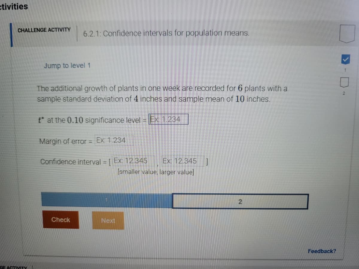 ctivities
CHALLENGE ACTIVITY
6.2.1: Confidence intervals for population means.
Jump to level 1
The additional growth of plants in one week are recorded for 6 plants with a
sample standard deviation of 4 inches and sample mean of 10 inches.
t* at the 0.10 significance level = Ex: 1.234
Margin of error = Ex: 1.234
%3D
Confidence interval = [ Ex: 12.345
Ex: 12.345
[smaller value, larger value]
Check
Next
Feedback?
GE ACTIVITY
