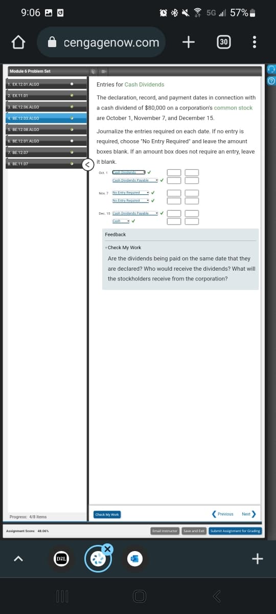 9:06 Ⓒ
Module 6 Problem Set
1. EX.12.01 ALGO
2. EX.11.01
3. BE.12.06. ALGO
4. BE.12.03.ALGO
5. BE.12.08.ALGO
6. BE 12.01.ALGO
7. BE.12.07
8. BE.11.07
Progress: 4/8 items
Assignment Score: 48.06%
cengagenow.com
D2L
000
Oct. 1
Entries for Cash Dividends
The declaration, record, and payment dates in connection with
a cash dividend of $80,000 on a corporation's common stock
are October 1, November 7, and December 15.
Journalize the entries required on each date. If no entry is
required, choose "No Entry Required" and leave the amount
boxes blank. If an amount box does not require an entry, leave
it blank.
Cash Javastranda
Cash Dividends Payable
Nov. 7 No Entry Required
No Entry Required
Dec. 15 Cash Dividends Payable
Cash ✔
Feedback
Check My Work
×
+
✔
✔
5G 57%
30
88
Check My Work
Are the dividends being paid on the same date that they
are declared? Who would receive the dividends? What will
the stockholders receive from the corporation?
Previous Next>
Email Instructor Save and Exit Submit Assignment for Grading
+