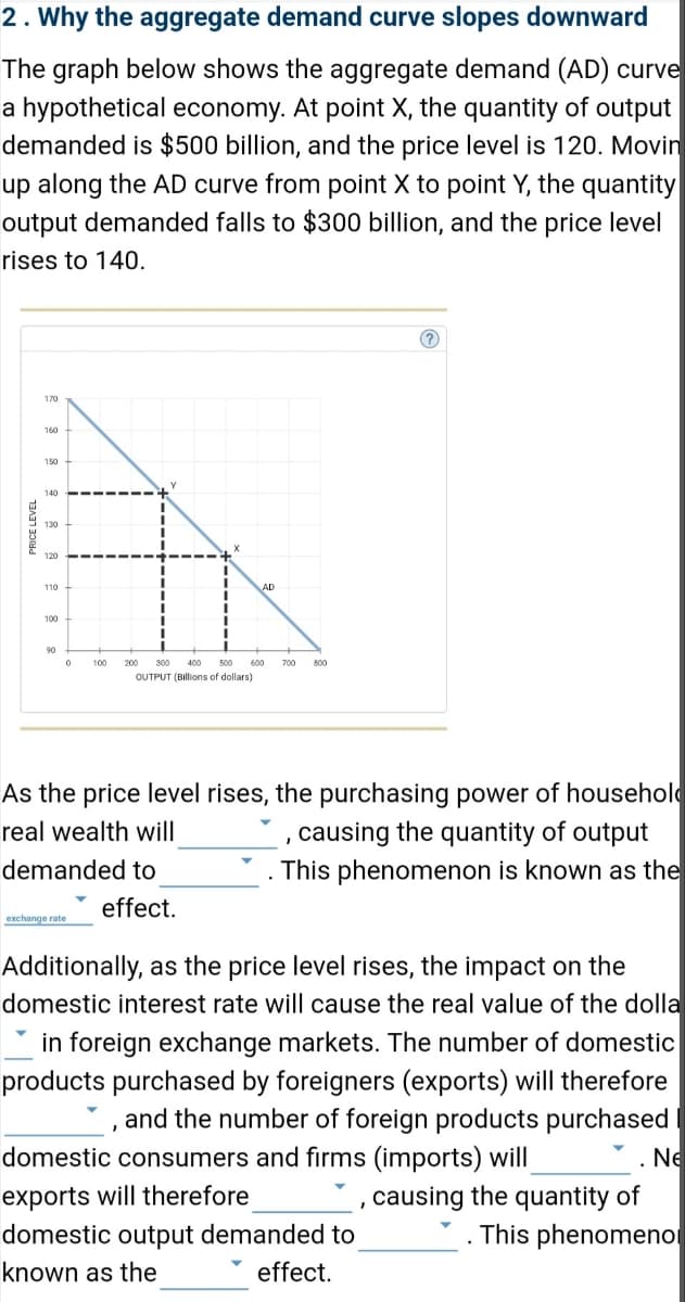 2. Why the aggregate demand curve slopes downward
The graph below shows the aggregate demand (AD) curve
a hypothetical economy. At point X, the quantity of output
demanded is $500 billion, and the price level is 120. Movin
up along the AD curve from point X to point Y, the quantity
output demanded falls to $300 billion, and the price level
rises to 140.
PRICE LEVEL
170
140
130
120
100
90
0
100 200 300 400 500 600
OUTPUT (Billions of dollars)
exchange rate
As the price level rises, the purchasing power of household
real wealth will
demanded to
800
effect.
causing the quantity of output
. This phenomenon is known as the
Additionally, as the price level rises, the impact on the
domestic interest rate will cause the real value of the dolla
in foreign exchange markets. The number of domestic
products purchased by foreigners (exports) will therefore
and the number of foreign products purchased
domestic consumers and firms (imports) will
exports will therefore
domestic output demanded to
known as the
effect.
.Ne
, causing the quantity of
This phenomeno