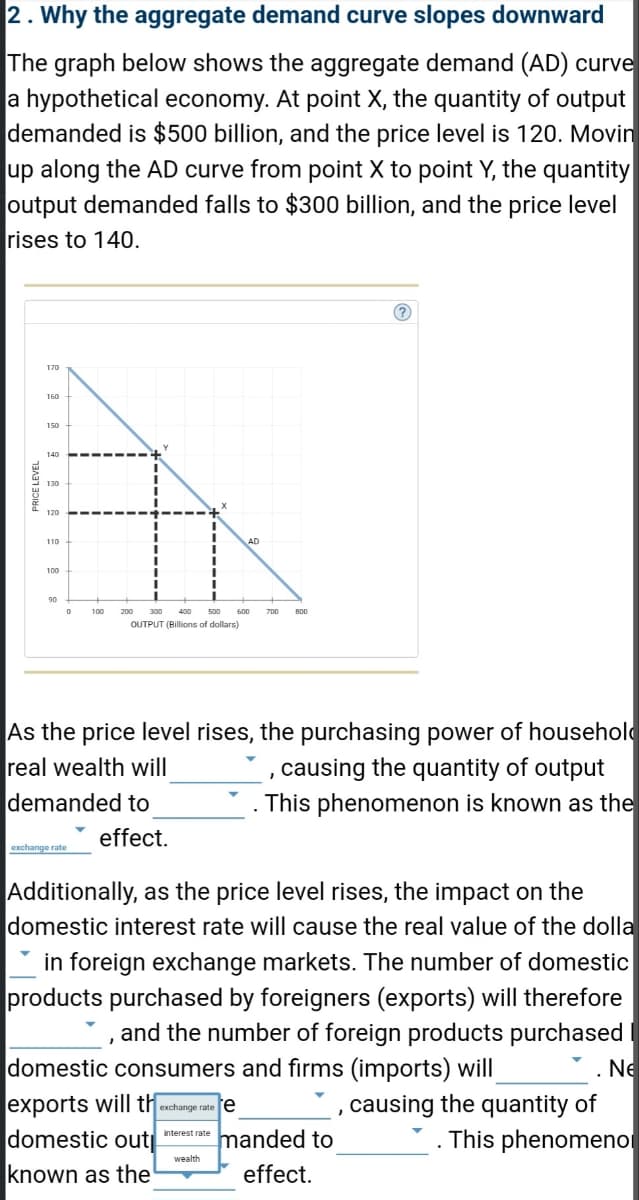 2. Why the aggregate demand curve slopes downward
The graph below shows the aggregate demand (AD) curve
a hypothetical economy. At point X, the quantity of output
demanded is $500 billion, and the price level is 120. Movin
up along the AD curve from point X to point Y, the quantity
output demanded falls to $300 billion, and the price level
rises to 140.
PRICE LEVEL
170
160
150
140
120
110
100
90
0
200 300 400
500
OUTPUT (Billions of dollars)
demanded to
600
effect.
As the price level rises, the purchasing power of househol
real wealth will
, causing the quantity of output
. This phenomenon is known as the
800
wealth
(?)
Additionally, as the price level rises, the impact on the
domestic interest rate will cause the real value of the dolla
in foreign exchange markets. The number of domestic
products purchased by foreigners (exports) will therefore
and the number of foreign products purchased
domestic consumers and firms (imports) will
exports will the exchange rate e
, causing the quantity of
interest rate
domestic out
known as the
manded to
effect.
. Ne
This phenomeno