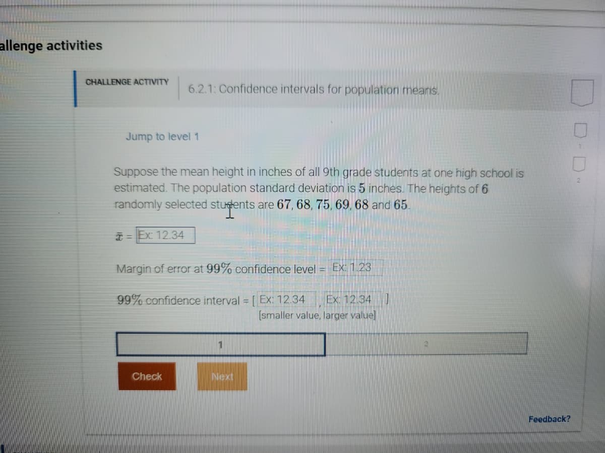 **Challenge Activities**

**CHALLENGE ACTIVITY**

**6.2.1: Confidence intervals for population means.**

### Jump to level 1

Suppose the mean height in inches of all 9th grade students at one high school is estimated. The population standard deviation is 5 inches. The heights of 6 randomly selected students are 67, 68, 75, 69, 68 and 65.

\[ 
\overline{x} = \text{Ex: 12.34} 
\]

Margin of error at 99% confidence level = \[ \text{Ex: 1.23} \]

99% confidence interval = \[ [ \text{Ex: 12.34} - \text{Ex: 1.23}, \text{Ex: 12.34} + \text{Ex: 1.23} ] \]

\[ \text{[smaller value, larger value]} \]

**Input Fields:**

* Box 1
* Box 2

**Buttons:**

* **Check**
* **Next**

*Feedback?*