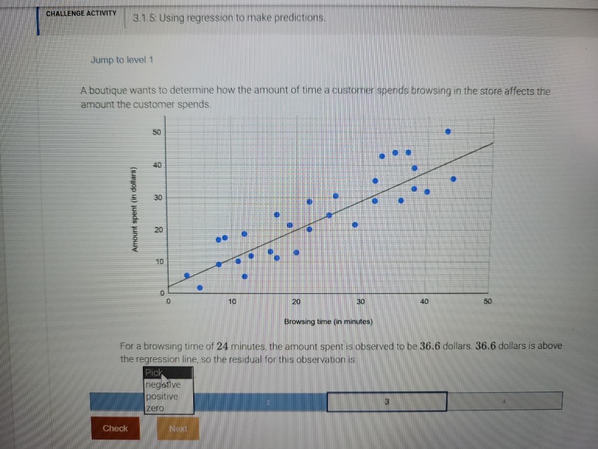 CHALLENGE ACTIVITY
3.1.5: Using regression to make predictions.
Jump to level 1
A boutique wants to determine how the amount of time a customer spends browsing in the store affects the
amount the customer spends.
50
40
30
20
10
10
20
30
40
50
Browsing time (in minutes)
For a browsing time of 24 minutes, the amount spent is observed to be 36.6 dollars. 36.6 dollars is above
the regression line, so the residual for this observation is
Pick
negative
positive
3
zero
Check
Next
Amount spent (in dollars)
