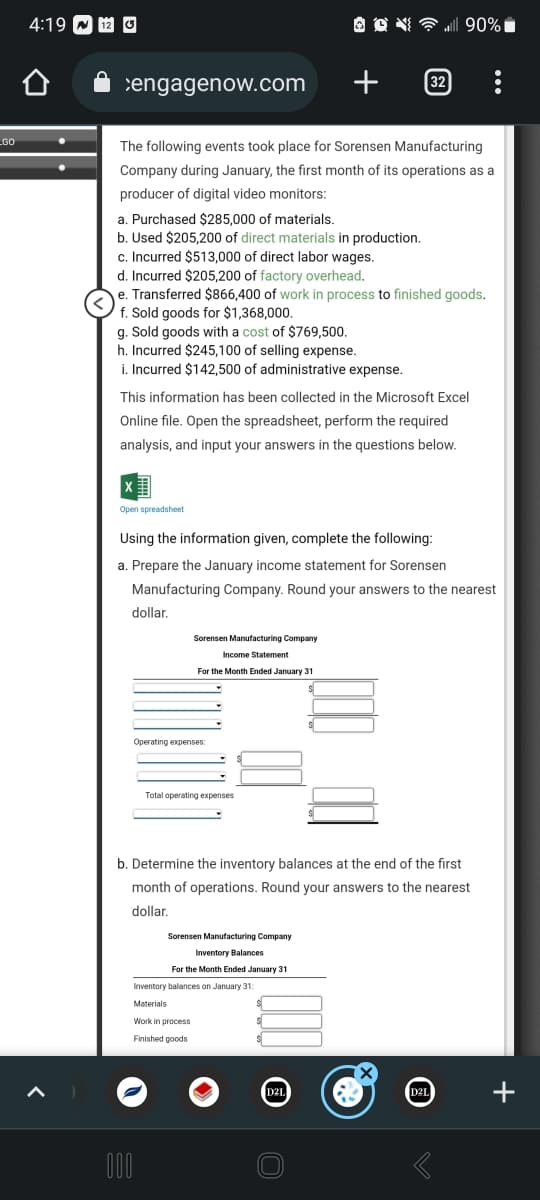 GO
4:19 12 3
engagenow.com
+
The following events took place for Sorensen Manufacturing
Company during January, the first month of its operations as a
producer of digital video monitors:
a. Purchased $285,000 of materials.
b. Used $205,200 of direct materials in production.
c. Incurred $513,000 of direct labor wages.
f. Sold goods for $1,368,000.
g. Sold goods with a cost of $769,500.
h. Incurred $245,100 of selling expense.
i. Incurred $142,500 of administrative expense.
d. Incurred $205,200 of factory overhead.
e. Transferred $866,400 of work in process to finished goods.
Open spreadsheet
This information has been collected in the Microsoft Excel
Online file. Open the spreadsheet, perform the required
analysis, and input your answers in the questions below.
Using the information given, complete the following:
a. Prepare the January income statement for Sorensen
Manufacturing Company. Round your answers to the nearest
dollar.
Sorensen Manufacturing Company
Operating expenses:
Income Statement
For the Month Ended January 31
OON
Total operating expenses
000
Work in process
Finished goods
Sorensen Manufacturing Company
Inventory Balances
For the Month Ended January 31
Inventory balances on January 31:
Materials
b. Determine the inventory balances at the end of the first
month of operations. Round your answers to the nearest
dollar.
...| 90%
D2L
32
C
D2L
+