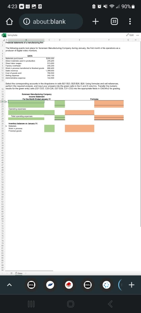 X template
2
3
4
17
18
5
6 Materials purchased
$285,000
205,200
7 Direct materials used in production
8
Direct labor wages
513,000
9
Factory overhead
205,200
10
Work in process transferred to finished goods 866,400
11 Sales revenue
1,368,000
769,500
12 Cost of goods sold
13 Selling expense
14 Administrative expense
15
20
21 a.
22
23
33
34
35
36
37
38
25
26
27
28
29
30
31 b. Materials
32
39
40
41
42
43
44
45
46
47
48
49
50
51
52
53
54
4:23 12
55
56
57
58
59
Select the corresponding accounts in the dropdowns in cells B21:823, B25:B26, B28, Using formulas and cell references,
perform the required analysis, and input your answers into the green cells in the C and D columns. Transfer the numeric
16 results for the green entry cells (D21:023, C25 C26, D27:D28, C31:C33) into the appropriate fields in CNOWV2 for grading.
60
61
62
63
64
65
66
67
68
69
70
71
72
73
74
75
76
77
78
79
80
81
82
83
84
85
86
87
88
89
90
✪ about:blank
Financial statements of a manufacturing firm
The following events took place for Sorensen Manufacturing Company during January, the first month of its operations as a
producer of digital video monitors:
Operating expenses
DATA
Sorensen Manufacturing Company
Income Statement
For the Month Ended January 31
Total operating expenses
Work in process
Finished goods
Inventory balances on January 31:
Data
245,100
142,500
D2L
D
000
OON
C
+
D2L
all 90%
Formula
33
G
Edit ...
(+
H