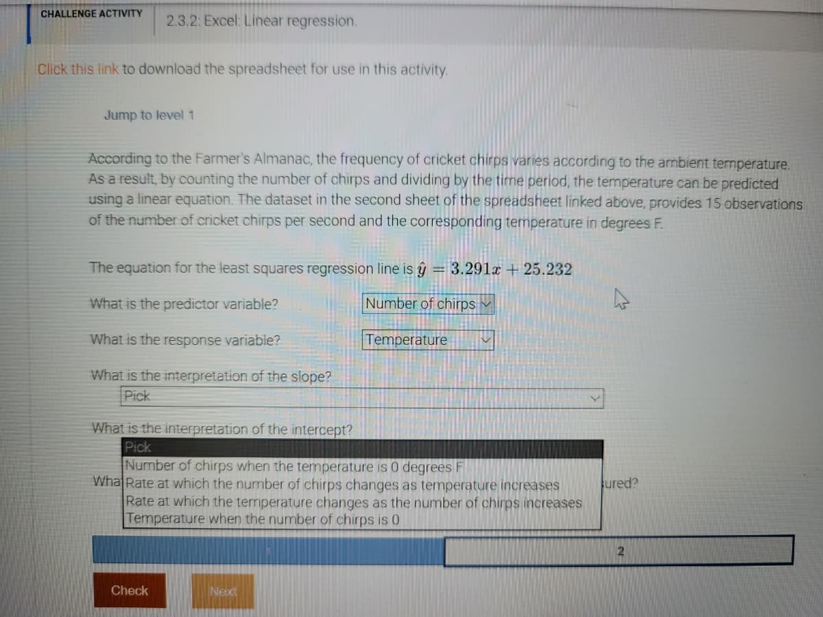 ### 2.3.2: Excel: Linear Regression

#### Challenge Activity

##### Instructions:
Click [this link](#) to download the spreadsheet for use in this activity.

---

### Educational Content

#### Linear Regression Using Cricket Chirps

According to the Farmer’s Almanac, the frequency of cricket chirps varies with the ambient temperature. By counting the number of chirps and dividing by the time period, the temperature can be predicted using a linear equation. The dataset in the second sheet of the spreadsheet linked above provides 15 observations of the number of cricket chirps per second and the corresponding temperature in degrees Fahrenheit (°F).

##### Linear Regression Equation:

The equation for the least squares regression line is:
\[ \hat{y} = 3.291x + 25.232 \]

##### Definitions:
- **Predictor Variable:** This is the variable used to predict another variable. In this context, it is the **Number of chirps**.
- **Response Variable:** This is the variable that is being predicted. In this context, it is the **Temperature**.

##### Interpretation:
- **Slope:** To understand the slope of the line, select the appropriate interpretation from the dropdown options.
- **Intercept:** To understand the intercept of the line, select the appropriate interpretation from the dropdown options.

Choose the correct interpretation for the slope and intercept:
- **Slope:** Indicates how much the temperature changes for a one-unit increase in the number of chirps.
- **Intercept:** Indicates the temperature when the number of chirps is zero.

---

##### Quick Quiz:

1. **What is the predictor variable?**
   - [x] Number of chirps
   - [ ] Temperature

2. **What is the response variable?**
   - [ ] Number of chirps
   - [x] Temperature

3. **What is the interpretation of the slope?**
   - [ ] Number of chirps when the temperature is 0 degrees F
   - [ ] Rate at which the number of chirps changes as temperature increases
   - [x] Rate at which the temperature changes as the number of chirps increases
   - [ ] Temperature when the number of chirps is 0

4. **What is the interpretation of the intercept?**
   - [ ] Number of chirps when the temperature is 0 degrees F
   - [ ] Rate at which the number of chirps changes as temperature increases
   - [