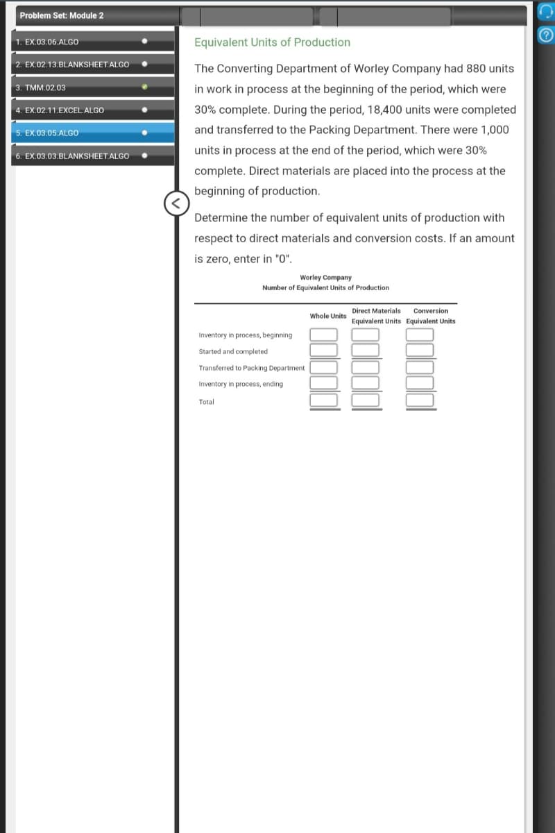 Problem Set: Module 2
1. EX.03.06.ALGO
2. EX.02.13.BLANKSHEET.ALGO
3. TMM.02.03
4. EX.02.11.EXCEL.ALGO
5. EX.03.05.ALGO
EX.03.03.BLANKSHEET.ALGO
Equivalent Units of Production
The Converting Department of Worley Company had 880 units
in work in process at the beginning of the period, which were
30% complete. During the period, 18,400 units were completed
and transferred to the Packing Department. There were 1,000
units in process at the end of the period, which were 30%
complete. Direct materials are placed into the process at the
beginning of production.
Determine the number of equivalent units of production with
respect to direct materials and conversion costs. If an amount
is zero, enter in "0".
Worley Company
Number of Equivalent Units of Production
Inventory in process, beginning
Started and completed
Transferred to Packing Department
Inventory in process, ending
Total
Whole Units
Direct Materials Conversion
Equivalent Units Equivalent Units
со