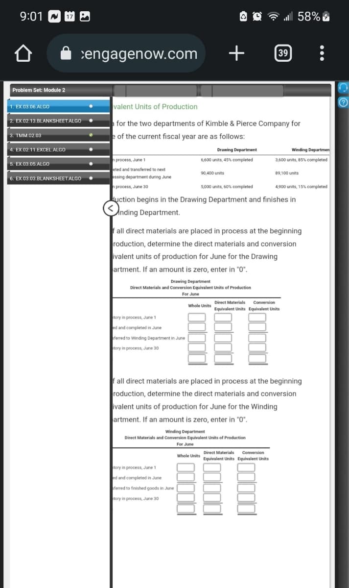 9:01
Û
Problem Set: Module 2
1. EX.03.06.ALGO
2. EX.02.13.BLANKSHEET.ALGO
3. TMM.02.03
4. EX.02.11.EXCEL.ALGO
17
5. EX.03.05 ALGO
6. EX.03.03.BLANKSHEET.ALGO
engagenow.com
n process, June 1
eted and transferred to next
essing department during June
n process, June 30
valent Units of Production
for the two departments of Kimble & Pierce Company for
of the current fiscal year are as follows:
Drawing Department
6,600 units, 45% completed
tory in process, June 1
ed and completed in June
sferred to Winding Department in June
tory in process, June 30
+
90,400 units
Drawing Department
Direct Materials and Conversion Equivalent Units of Production
For June
tory in process, June 1
ed and completed in June
sferred to finished goods in June
tory in process, June 30
5,000 units, 60% completed
duction begins in the Drawing Department and finishes in
Anding Department.
Whole Units
f all direct materials are placed in process at the beginning
roduction, determine the direct materials and conversion
ivalent units of production for June for the Drawing
artment. If an amount is zero, enter in "0".
Whole Units
. 58%
39
Winding Department
Direct Materials and Conversion Equivalent Units of Production
For June
Winding Departmen
3,600 units, 85% completed.
89,100 units
Direct Materials Conversion
Equivalent Units Equivalent Units
4,900 units, 15% completed
Direct Materials Conversion
Equivalent Units Equivalent Units
Fall direct materials are placed in process at the beginning
roduction, determine the direct materials and conversion
ivalent units of production for June for the Winding
artment. If an amount is zero, enter in "0".
D