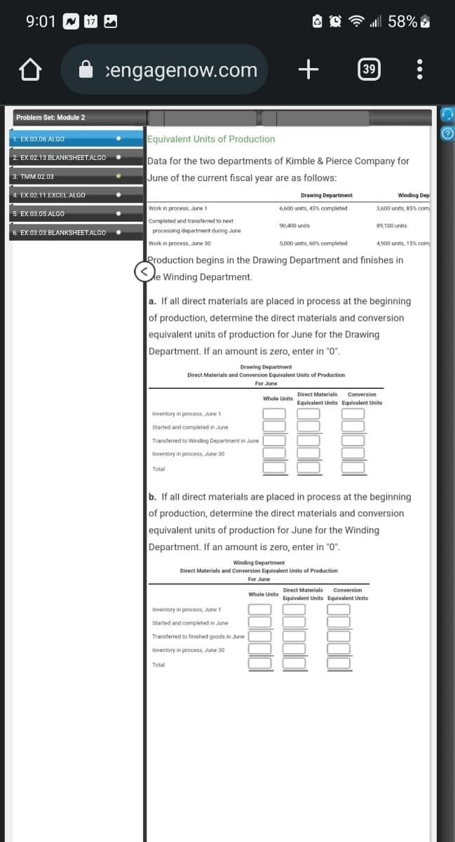 9:01
Problem Set: Module 2
1. EX.03.06.ALGO
2. EX.02.13.BLANKSHEET.ALGO
3. TMM.02.03
4. EX.02.11.EXCEL ALGO
cengagenow.com +
5. EX.03.05.ALGO
6. EX.03.03.BLANKSHEET.ALGO
Work in process, June 1
Completed and transferred to next
processing department during June
Work in process, June 30
Equivalent Units of Production
Data for the two departments of Kimble & Pierce Company for
June of the current fiscal year are as follows:
Inventory in process, June 1
Started and completed in June
Drawing Department
6,600 units, 45% completed
Transferred to Winding Department in June
Inventory in process, June 30
Total
90,400 units
5,000 units, 60% completed
Production begins in the Drawing Department and finishes in
e Winding Department.
Drawing Department
Direct Materials and Conversion Equivalent Units of Production
For June
Total
a. If all direct materials are placed in process at the beginning
of production, determine the direct materials and conversion
equivalent units of production for June for the Drawing
Department. If an amount is zero, enter in "0".
Inventory in process, June 1
Started and completed in June
Transferred to finished goods in June
Inventory in process, June 30
39 :
Whole Units
58%
Winding Department
Direct Materials and Conversion Equivalent Units of Production
For June
Winding Dep
3,600 units, 85% com
388
b. If all direct materials are placed in process at the beginning.
of production, determine the direct materials and conversion
equivalent units of production for June for the Winding
Department. If an amount is zero, enter in "0".
89,100 units
Direct Materials Conversion
Equivalent Units Equivalent Units
Direct Materials
Conversion
Whole Units Equivalent Units Equivalent Units
4,900 units, 15% com
(0)