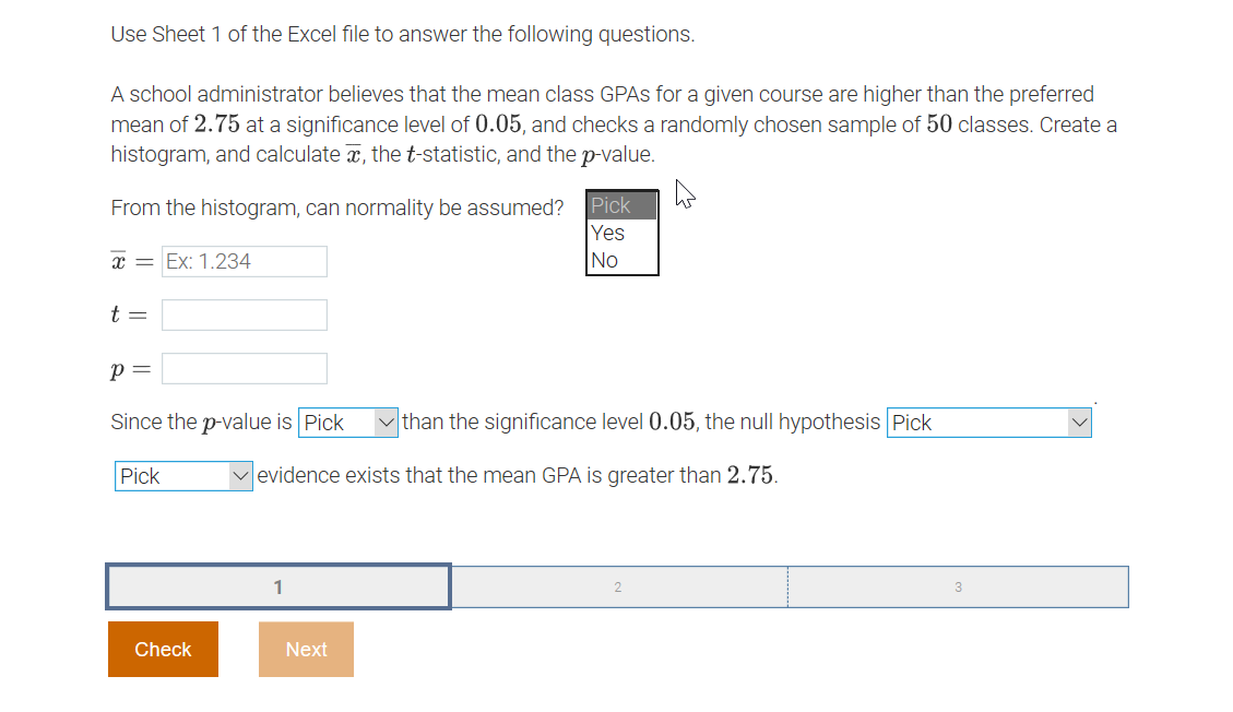 ### Statistical Analysis of Mean Class GPAs

#### Instructions

Use Sheet 1 of the Excel file to answer the following questions.

#### Scenario

A school administrator believes that the mean class GPAs for a given course are higher than the preferred mean of 2.75 at a significance level of 0.05. The administrator checks a randomly chosen sample of 50 classes. You are required to create a histogram, and calculate the sample mean (\(\bar{x}\)), the t-statistic (\(t\)), and the p-value (\(p\)).

#### Steps

1. **From the histogram, can normality be assumed?**
   - **Dropdown Options:**
     - Yes
     - No

2. **Calculate the sample mean (\(\bar{x}\)):**
   - **Input Field:** Example format \( \bar{x} = 1.234 \)

3. **Calculate the t-statistic (\(t\)):**
   - **Input Field**

4. **Determine the p-value (\(p\)):**
   - **Input Field**

5. **Compare the p-value with the significance level \(0.05\):**
   - **Dropdown Options:** More/Less

6. **Determine if enough evidence exists to support the claim that the mean GPA is greater than 2.75:**
   - **Dropdown Options:** Strong/Weak

#### Example Choices

- Since the p-value is [Pick: More/Less] than the significance level \(0.05\), the null hypothesis is [Pick: Rejected/Not Rejected].
- [Pick: Strong/Weak] evidence exists that the mean GPA is greater than 2.75.

#### Interface Elements

- **Check Button:**
  - Validate your answers by clicking the "Check" button.

- **Next Button:**
  - Proceed to the next set of questions by clicking the "Next" button.

##### Navigation
- The interface provides a navigation bar with options to go through different pages or questions (page 1 of 3 shown).

By following the steps and using the provided tools, you can effectively determine if the sample data supports the hypothesis that the mean GPA for the given course is greater than 2.75.