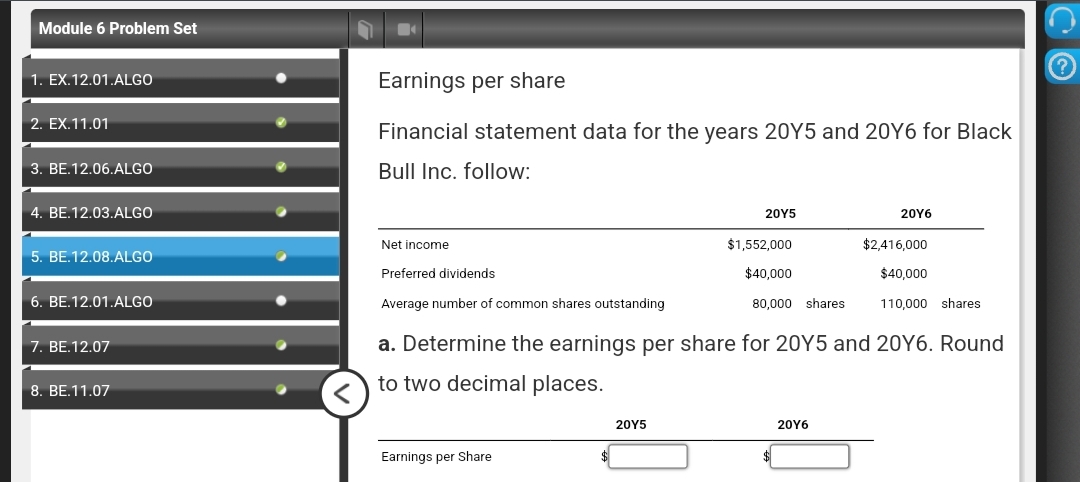 Module 6 Problem Set
1. EX.12.01.ALGO
2. EX.11.01
3. BE.12.06.ALGO
4. BE.12.03.ALGO
5. BE.12.08.ALGO
6. BE.12.01.ALGO
7. BE.12.07
8. BE.11.07
Earnings per share
Financial statement data for the years 20Y5 and 20Y6 for Black
Bull Inc. follow:
Net income
Preferred dividends
Average number of common shares outstanding
Earnings per Share
20Y5
20Y5
$1,552,000
$40,000
80,000 shares
20Y6
a. Determine the earnings per share for 20Y5 and 20Y6. Round
to two decimal places.
20Y6
$2,416,000
$40,000
110,000
shares
C
?