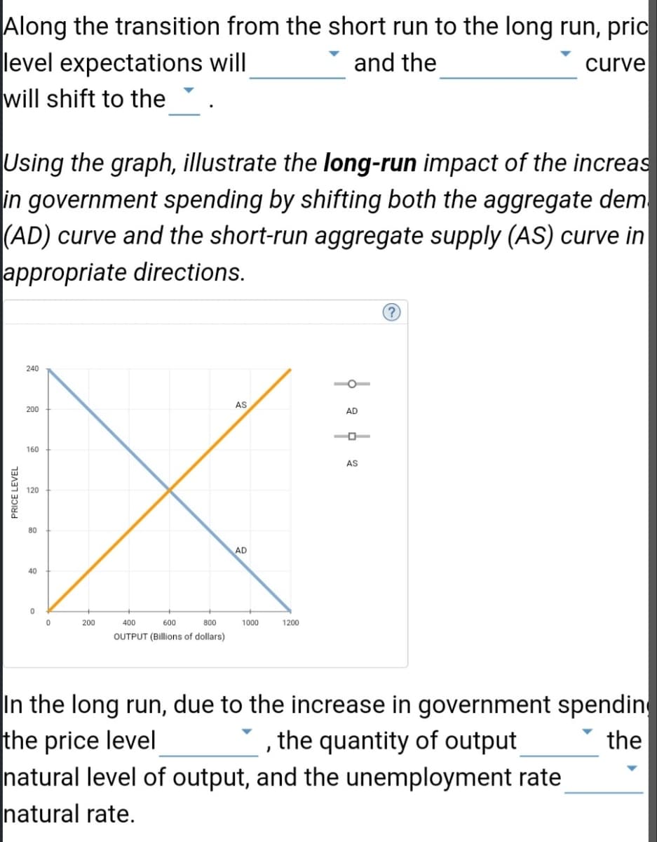 ### Understanding Economic Shifts: The Long-Run Impact of Government Spending

**Objective:** Learn how price level expectations and curves shift during the transition from the short run to the long run, and how increased government spending affects aggregate demand and supply.

#### Key Concepts:
- **Short Run to Long Run Transition:**
    - Price level expectations will ________.
    - The ________ curve will shift to the _______.

#### Using the Graph: 
The graph provided is crucial for understanding the long-run impact of increased government spending. It contains two curves:
1. **Aggregate Demand (AD)** - Represented by a downward-sloping blue line.
2. **Short-Run Aggregate Supply (AS)** - Represented by an upward-sloping orange line.

**Graph Explanation:**
- **X-Axis**: Measures output in billions of dollars.
- **Y-Axis**: Measures the price level.
- Intersection Point of AD and AS: Indicates the equilibrium price level and output.

#### Analysis Task:
Illustrate the long-run impact of the increased government spending by:
- Shifting the Aggregate Demand (AD) curve appropriately.
- Shifting the Short-Run Aggregate Supply (AS) curve in the appropriate direction.

#### Expected Changes in the Long Run:
- **Due to the increase in government spending:**
    - The price level ________.
    - The quantity of output ________ the natural level of output.
    - The unemployment rate ________ the natural rate.

### Summary:
This guide helps in analyzing the dynamic shifts in price levels, output, and unemployment rates due to changes in government spending, as depicted by the interactions of AD and AS curves. It demonstrates how economic policies can influence long-term economic stability.