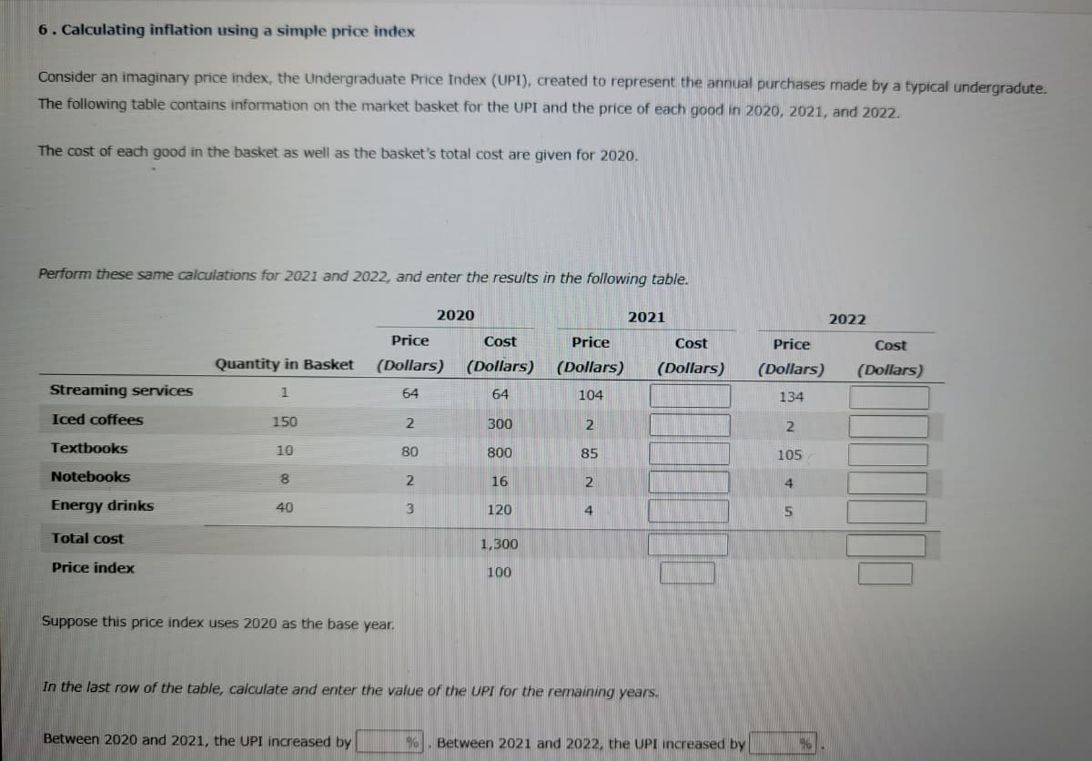 6. Calculating inflation using a simple price index
Consider an imaginary price index, the Undergraduate Price Index (UPI), created to represent the annual purchases made by a typical undergradute.
The following table contains information on the market basket for the UPI and the price of each good in 2020, 2021, and 2022.
The cost of each good in the basket as well as the basket's total cost are given for 2020.
Perform these same calculations for 2021 and 2022, and enter the results in the following table.
Streaming services
Iced coffees
Textbooks
Notebooks
Energy drinks
Total cost
Price index
Quantity in Basket
1
150
10
8
40
Suppose this price index uses 2020 as the base year.
Price
(Dollars)
64
2
Between 2020 and 2021, the UPI increased by
80
2
2020
3
Cost
(Dollars)
64
300
800
16
120
1,300
100
Price
(Dollars)
104
2
85
2
4
2021
Cost
(Dollars)
In the last row of the table, calculate and enter the value of the UPI for the remaining years.
% Between 2021 and 2022, the UPI increased by
Price
(Dollars)
134
2
105
4
5
96
2022
Cost
(Dollars)