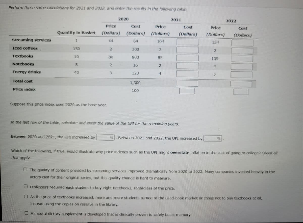 Perform these same calculations for 2021 and 2022, and enter the results in the following table.
Streaming services
Iced coffees
Textbooks
Notebooks
Energy drinks
Total cost
Price index
Quantity in Basket
1
150
10
8
40
Suppose this price index uses 2020 as the base year.
Price
Cost
Price
(Dollars) (Dollars) (Dollars)
64
64
104
2
Between 2020 and 2021, the UPI increased by
80
2020
2
3
300
800
16
120
1,300
100
2
85
2
4
2021
Cost
(Dollars)
In the last row of the table, calculate and enter the value of the UPI for the remaining years.
Between 2021 and 2022, the UPI increased by
Price
(Dollars)
134
2
105
4
5
%
2022
Cost
(Dollars)
Which of the following, if true, would illustrate why price indexes such as the UPI might overstate inflation in the cost of going to college? Check all
that apply.
The quality of content provided by streaming services improved dramatically from 2020 to 2022. Many companies invested heavily in the
actors cast for their original series, but this quality change is hard to measure.
O Professors required each student to buy eight notebooks, regardless of the price.
As the price of textbooks increased, more and more students turned to the used-book market or chose not to buy textbooks at all,
instead using the copies on reserve in the library.
A natural dietary supplement is developed that is clinically proven to safely boost memory.