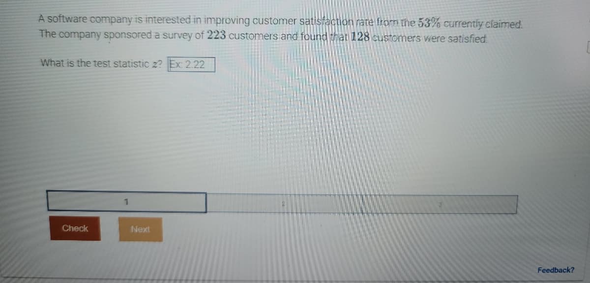 ### Customer Satisfaction Study

#### Problem Statement:
A software company is interested in improving its customer satisfaction rate from the 53% currently claimed.

#### Methodology:
The company sponsored a survey of 223 customers and found that 128 customers were satisfied.

#### Task:
Determine the test statistic z given the provided information.

**Input Example:**
- Enter the computed z-value in the format: Ex: 2.22

**Survey Details:**
- Sample size (n): 223
- Number of satisfied customers (x): 128

**Calculation Section:**
- There is a section where you can input the calculated test statistic.

**Example Input Box:**
- The box is labeled with numbers 1, 2, 3 in sequence, facilitating the input.

**Buttons:**
- **Check**: To verify the entered value.
- **Next**: To proceed to the next task or screen.

**Feedback Section:**
- An option is available for feedback on this problem statement or the user interface.

(Note: The text field and buttons indicate an interactive element, likely part of an online educational tool or software application for learning statistics.)