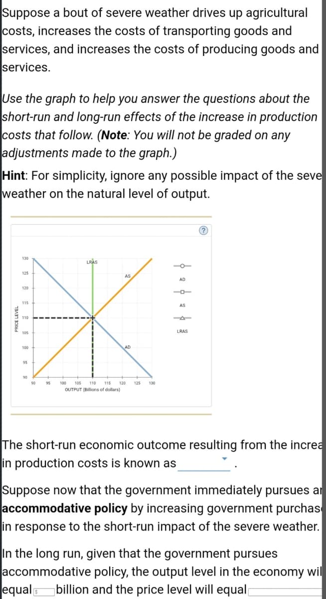 Suppose a bout of severe weather drives up agricultural
costs, increases the costs of transporting goods and
services, and increases the costs of producing goods and
services.
Use the graph to help you answer the questions about the
short-run and long-run effects of the increase in production
costs that follow. (Note: You will not be graded on any
adjustments made to the graph.)
Hint: For simplicity, ignore any possible impact of the seve
weather on the natural level of output.
PRICE LEVEL
LRAS
AS
K
AD
90 95 100 105 110 115 120 125 130
OUTPUT (Billions of dollars)
130
125
120
115
105
100
95
90
фефафа
The short-run economic outcome resulting from the increa
in production costs is known as
Suppose now that the government immediately pursues ar
accommodative policy by increasing government purchas
in response to the short-run impact of the severe weather.
In the long run, given that the government pursues
accommodative policy, the output level in the economy wil
equal billion and the price level will equal