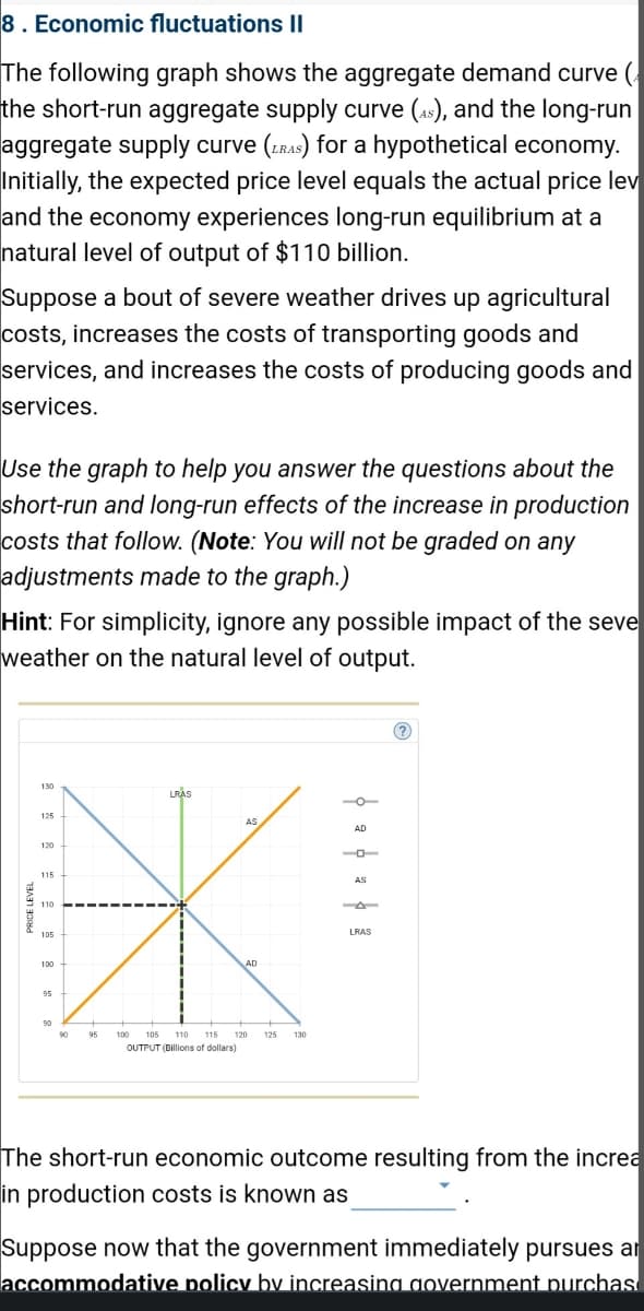 8. Economic fluctuations II
The following graph shows the aggregate demand curve (
the short-run aggregate supply curve (As), and the long-run
aggregate supply curve (RAS) for a hypothetical economy.
Initially, the expected price level equals the actual price lev
and the economy experiences long-run equilibrium at a
natural level of output of $110 billion.
Suppose a bout of severe weather drives up agricultural
costs, increases the costs of transporting goods and
services, and increases the costs of producing goods and
services.
Use the graph to help you answer the questions about the
short-run and long-run effects of the increase in production
costs that follow. (Note: You will not be graded on any
adjustments made to the graph.)
Hint: For simplicity, ignore any possible impact of the seve
weather on the natural level of output.
130
125
120
115
110
105
100
95
90
95
LRAS
AS
AD
100 105 110 115 120 125 130
OUTPUT (Dillions of dollars)
þa þ × þ
LRAS
The short-run economic outcome resulting from the increa
in production costs is known as
Suppose now that the government immediately pursues ar
accommodative policy by increasing government purchas