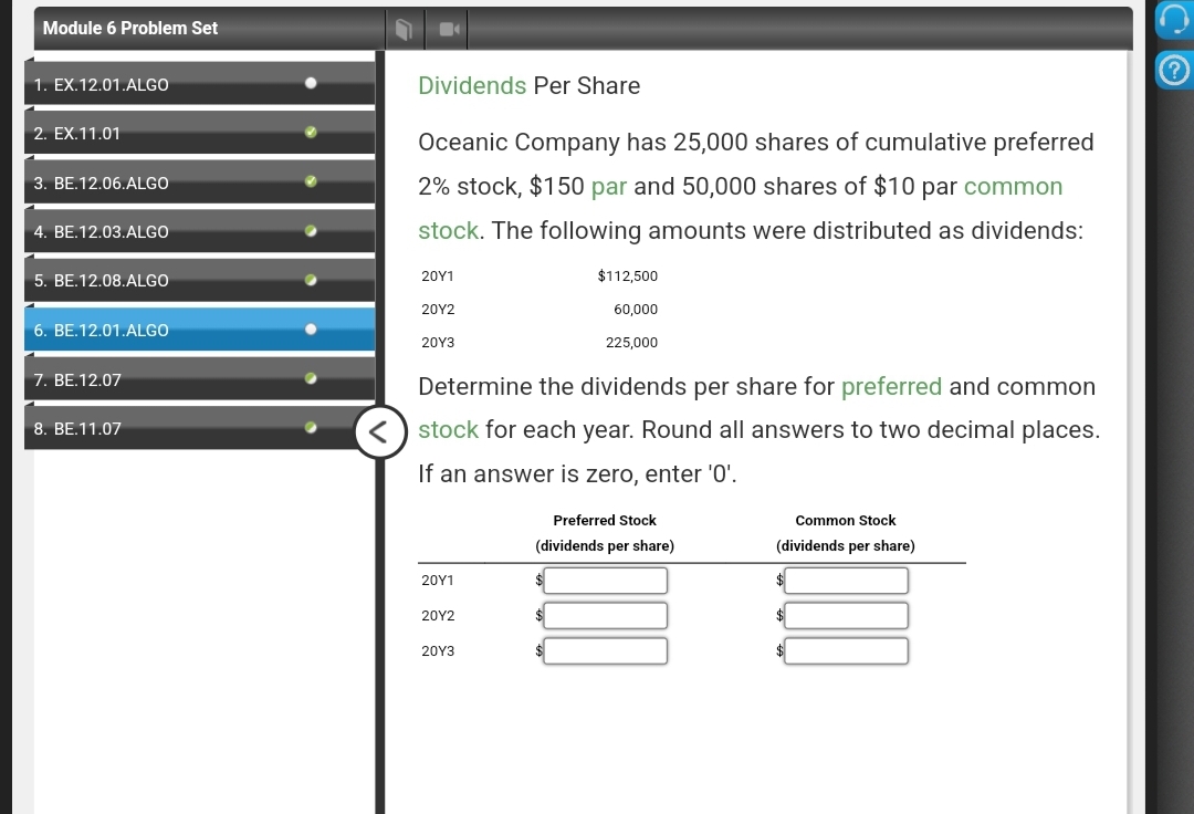 Module 6 Problem Set
1. EX.12.01.ALGO
2. EX.11.01
3. BE.12.06.ALGO
4. BE.12.03.ALGO
5. BE.12.08.ALGO
6. BE.12.01.ALGO
7. BE.12.07
8. BE.11.07
Dividends Per Share
Oceanic Company has 25,000 shares of cumulative preferred
2% stock, $150 par and 50,000 shares of $10 par common
stock. The following amounts were distributed as dividends:
20Y1
20Y2
20Y3
Determine the dividends per share for preferred and common
stock for each year. Round all answers to two decimal places.
If an answer is zero, enter '0'.
20Y1
20Y2
20Y3
$112,500
60,000
225,000
Preferred Stock
(dividends per share)
$
Common Stock
(dividends per share)