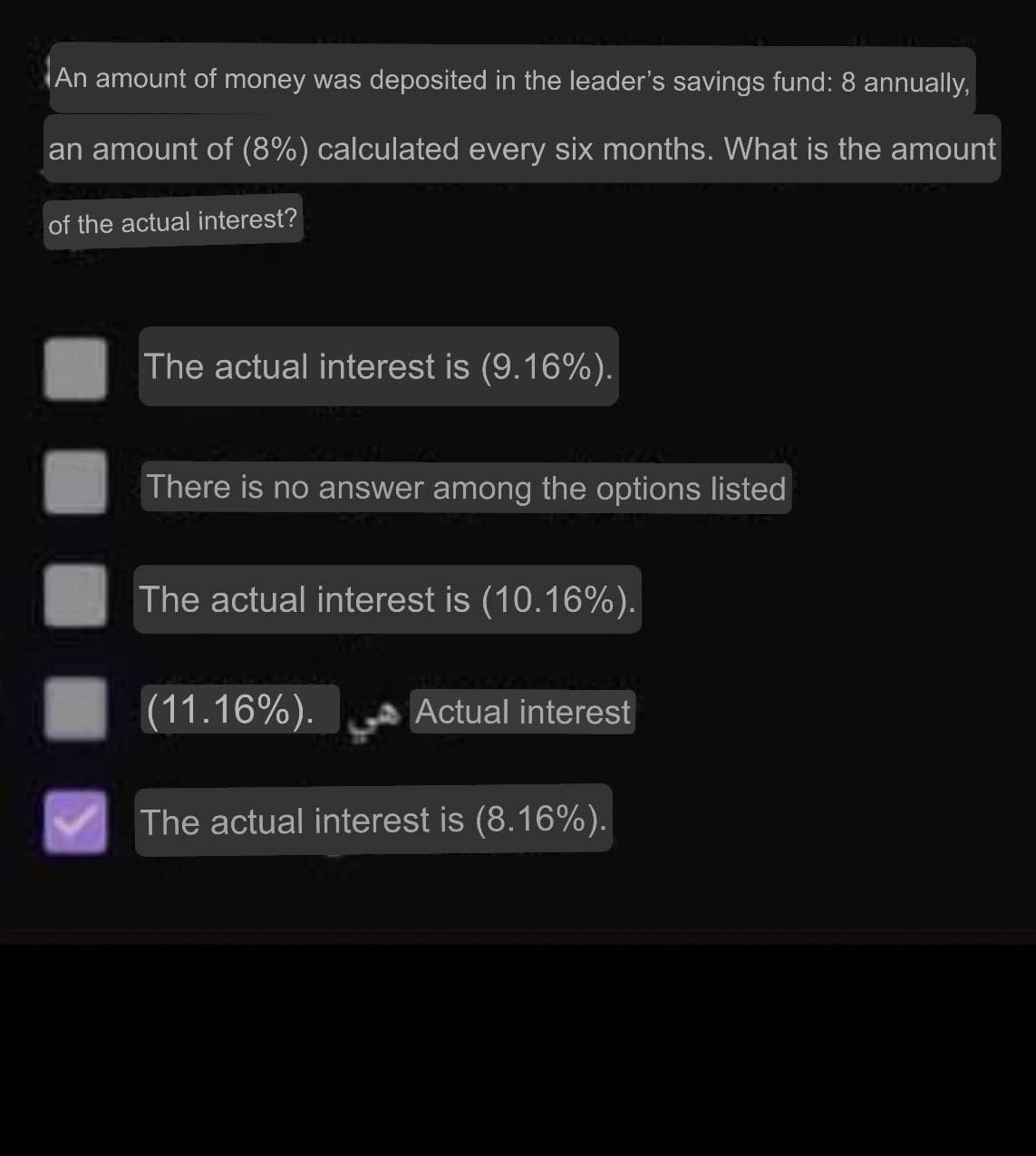 An amount of money was deposited in the leader's savings fund: 8 annually,
an amount of (8%) calculated every six months. What is the amount
of the actual interest?
The actual interest is (9.16%).
There is no answer among the options listed
The actual interest is (10.16%).
(11.16%).
Actual interest
The actual interest is (8.16%).
