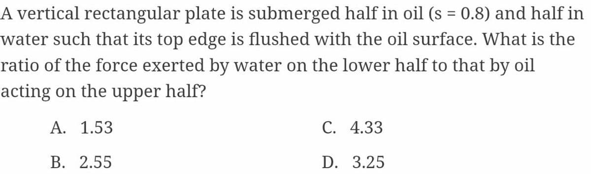 A vertical rectangular plate is submerged half in oil (s = 0.8) and half in
water such that its top edge is flushed with the oil surface. What is the
ratio of the force exerted by water on the lower half to that by oil
acting on the upper half?
A. 1.53
С. 4.33
В. 2.55
D. 3.25
