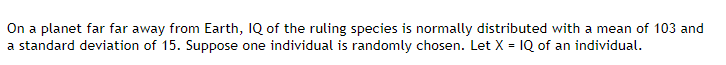 On a planet far far away from Earth, IQ of the ruling species is normally distributed with a mean of 103 and
a standard deviation of 15. Suppose one individual is randomly chosen. Let X = 1Q of an individual.
