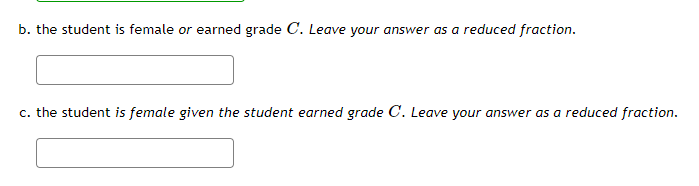 ### Probability and Statistics Problems

**Problem Statement:**

#### b. The student is female or earned grade \( C \). Leave your answer as a reduced fraction.

[Input Box]

---

#### c. The student is female given the student earned grade \( C \). Leave your answer as a reduced fraction.

[Input Box]

---

**Detailed Explanation of Problems:**

**Part b:** 
You are required to calculate the probability that a randomly selected student is either female or has earned a grade of \( C \). Express your final answer as a reduced fraction.

**Part c:**
Determine the conditional probability that a randomly selected student is female given that the student has already earned a grade of \( C \). Express your answer as a reduced fraction.

Fill in your answers in the provided input boxes. Make sure the fractions are reduced to their simplest form.

---

Please treat each of these problems with the understanding that proper application of probability rules and conditional probabilities are essential. Make sure your answers are in the simplest reduced fraction form for clarity and accuracy.