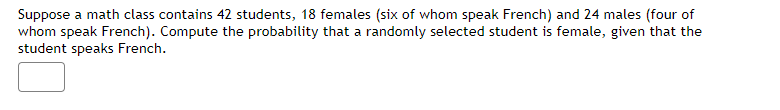 **Conditional Probability in a Math Class**

In this example, we will explore conditional probability in the context of a math class.

**Problem Statement:**
Suppose a math class contains 42 students, with details as follows:
- There are 18 females.
  - Out of these 18 females, 6 speak French.
- There are 24 males.
  - Out of these 24 males, 4 speak French.
The total number of students who speak French (both male and female) is 10.

We need to compute the probability that a randomly selected student is female, given that the student speaks French.

**Let's break down the problem:**

1. **Total number of students:** 42
2. **Total number of females:** 18
3. **Total number of males:** 24
4. **Number of females who speak French:** 6
5. **Number of males who speak French:** 4
6. **Total number of students who speak French:** 6 (females) + 4 (males) = 10

**Approach to solve:**

To find the probability that a randomly selected student is female, given that the student speaks French, we use the formula for conditional probability:

\[ P(\text{Female} | \text{Speak French}) = \frac{P(\text{Female and Speak French})}{P(\text{Speak French})} \]

where:
- \( P(\text{Female and Speak French}) \) is the probability that a student is both female and speaks French.
- \( P(\text{Speak French}) \) is the probability that a student speaks French.

**Calculations:**

1. \( P(\text{Female and Speak French}) = \frac{\text{Number of females who speak French}}{\text{Total number of students}} = \frac{6}{42} = \frac{1}{7} \)
2. \( P(\text{Speak French}) = \frac{\text{Total number of students who speak French}}{\text{Total number of students}} = \frac{10}{42} = \frac{5}{21} \)

So,

\[ P(\text{Female} | \text{Speak French}) = \frac{P(\text{Female and Speak French})}{P(\text{Speak French})} = \frac{\frac{1}{7}}{\frac{5